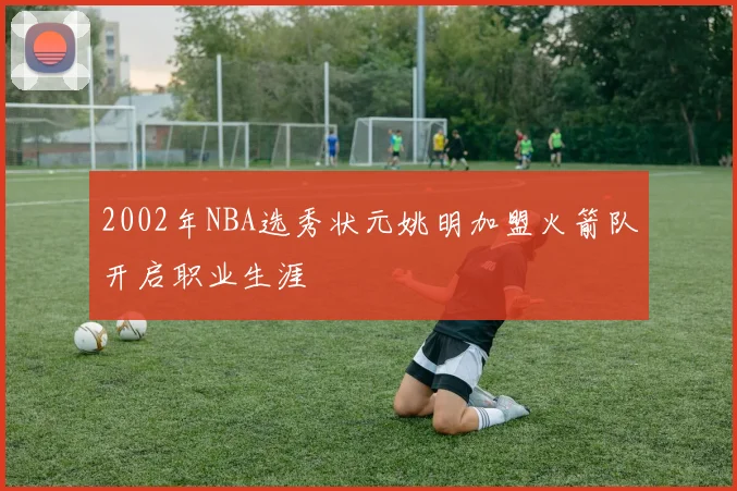 2002年NBA选秀状元姚明加盟火箭队开启职业生涯